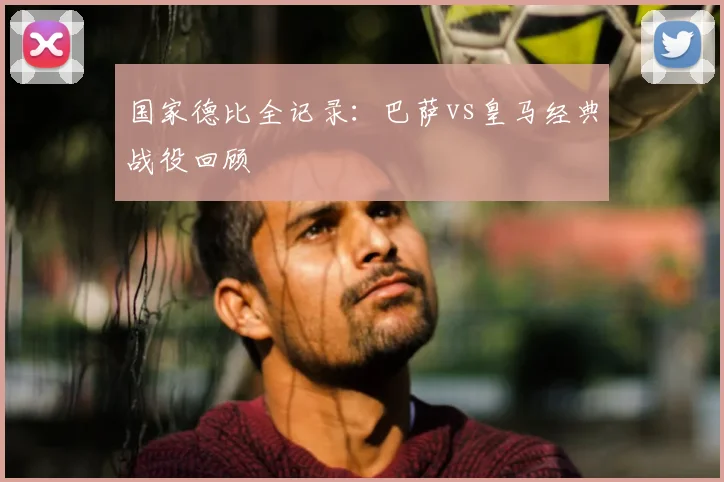 国家德比全记录：巴萨vs皇马经典战役回顾