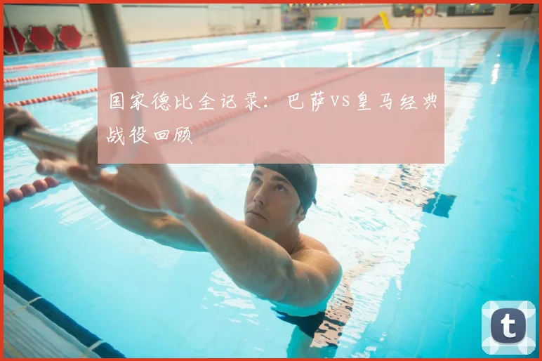 国家德比全记录：巴萨vs皇马经典战役回顾