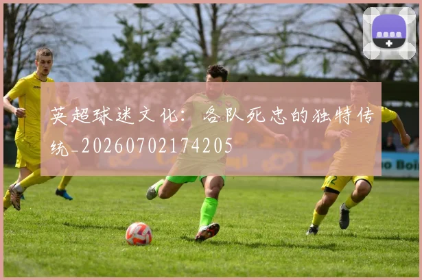 英超球迷文化：各队死忠的独特传统_20260702174205