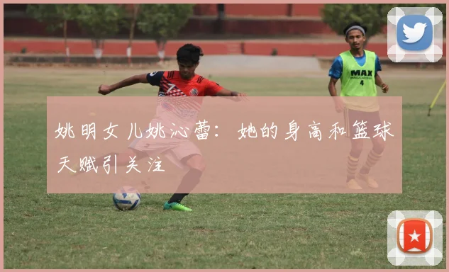 姚明女儿姚沁蕾：她的身高和篮球天赋引关注