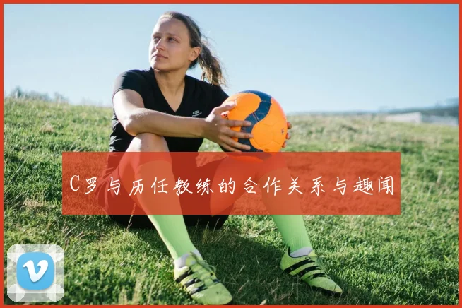 C罗与历任教练的合作关系与趣闻