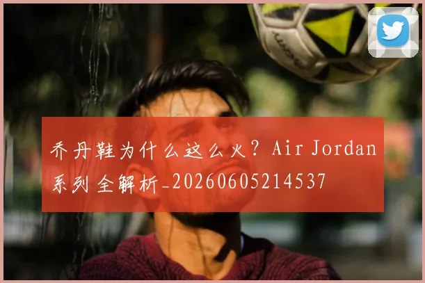 乔丹鞋为什么这么火？Air Jordan系列全解析_20260605214537