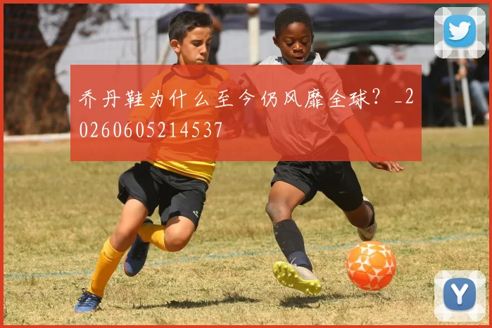 乔丹鞋为什么至今仍风靡全球？_20260605214537
