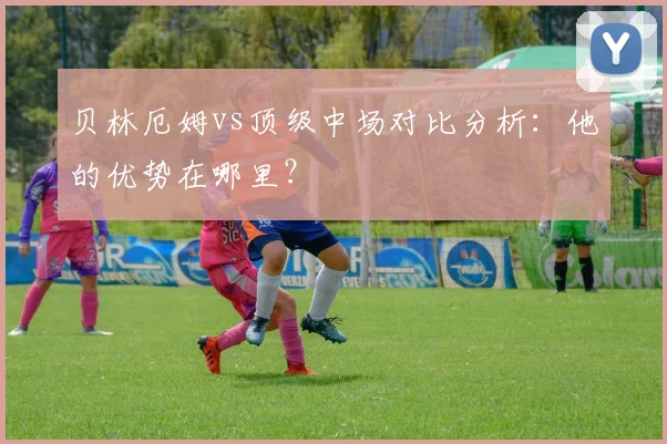 贝林厄姆vs顶级中场对比分析：他的优势在哪里？