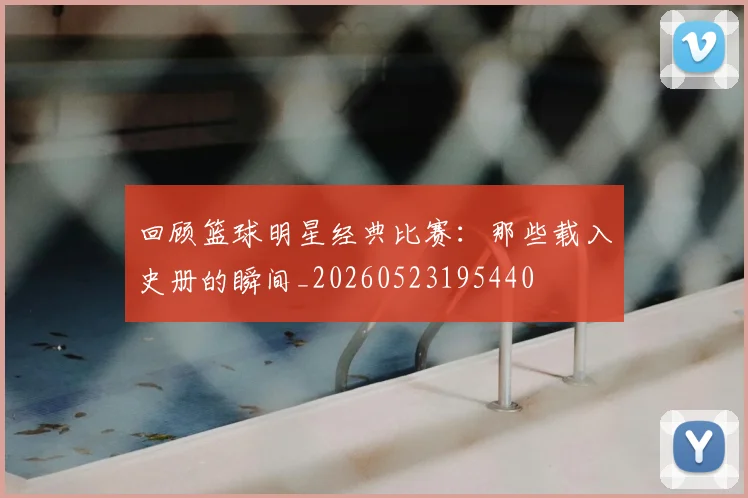 回顾篮球明星经典比赛：那些载入史册的瞬间_20260523195440