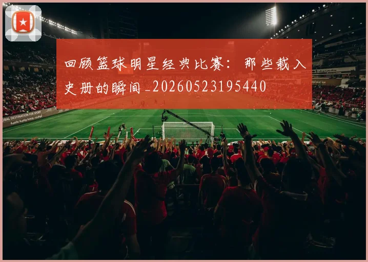 回顾篮球明星经典比赛：那些载入史册的瞬间_20260523195440
